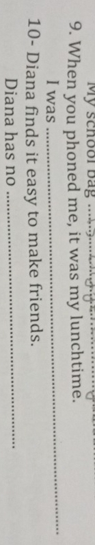 My schoor bag _ 
9. When you phoned me, it was my lunchtime. 
I was 
_ 
10- Diana finds it easy to make friends. 
Diana has no 
_
