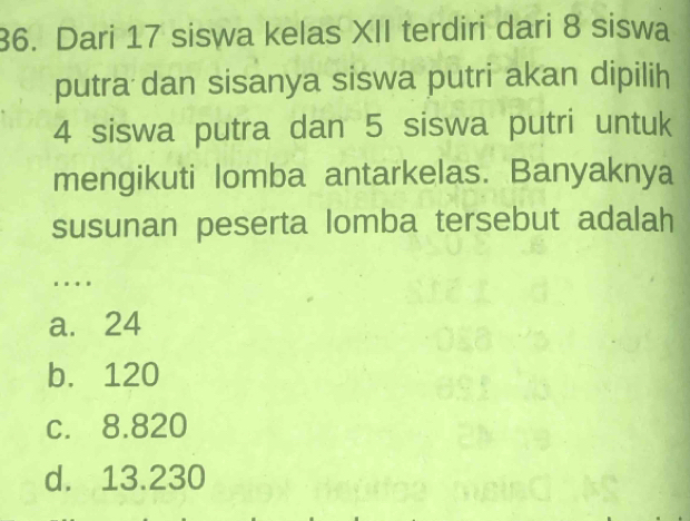 Dari 17 siswa kelas XII terdiri dari 8 siswa
putra dan sisanya siswa putri akan dipilih
4 siswa putra dan 5 siswa putri untuk
mengikuti lomba antarkelas. Banyaknya
susunan peserta lomba tersebut adalah
.
a. 24
b. 120
c. 8.820
d. 13.230