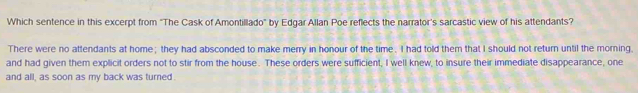 Which sentence in this excerpt from "The Cask of Amontillado" by Edgar Allan Poe reflects the narrator's sarcastic view of his attendants?
There were no attendants at home; they had absconded to make merry in honour of the time. I had told them that I should not return until the morning,
and had given them explicit orders not to stir from the house. These orders were sufficient, I well knew, to insure their immediate disappearance, one
and all, as soon as my back was turned.