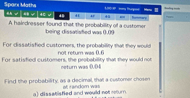 Sparx Maths Immy Thurgood Menu Reading mode
6,310* P
4 A 48 4C 4D 46 4F 40 4 H Summary Poppins 
A hairdresser found that the probability of a customer 
being dissatisfied was 0.09
For dissatisfied customers, the probability that they would 
not return was 0.6
For satisfied customers, the probability that they would not 
return was 0.04
Find the probability, as a decimal, that a customer chosen 
at random was 
a) dissatisfied and would not return.