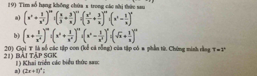 Tìm số hạng không chứa x trong các nhị thức sau 
a) (x^3+ 1/x^2 )^20; ( x/3 + 3/x )^12; ( x^2/3 + 3/x )^15; (x^2- 1/x )^4
b) (x+ 1/x^4 )^10; (x^2+ 1/x^4 )^12; (x^3- 1/x^2 )^5; (sqrt(x)+ 1/x )^12
20) Gọi T là số các tập con (kể cả rỗng) của tập có n phần tử. Chứng minh rằng T=2^x
21) bài tập SGK 
1) Khai triển các biểu thức sau: 
a) (2x+1)^4