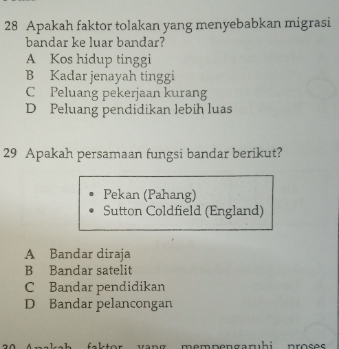 Apakah faktor tolakan yang menyebabkan migrasi
bandar ke luar bandar?
A Kos hidup tinggi
B Kadar jenayah tinggi
C Peluang pekerjaan kurang
D Peluang pendidikan lebih luas
29 Apakah persamaan fungsi bandar berikut?
Pekan (Pahang)
Sutton Coldfield (England)
A Bandar diraja
B Bandar satelit
C Bandar pendidikan
D Bandar pelancongan
wang mempengaruhi proses