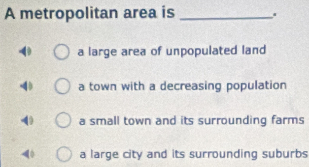 A metropolitan area is_
.
a large area of unpopulated land
a town with a decreasing population
a small town and its surrounding farms
a large city and its surrounding suburbs