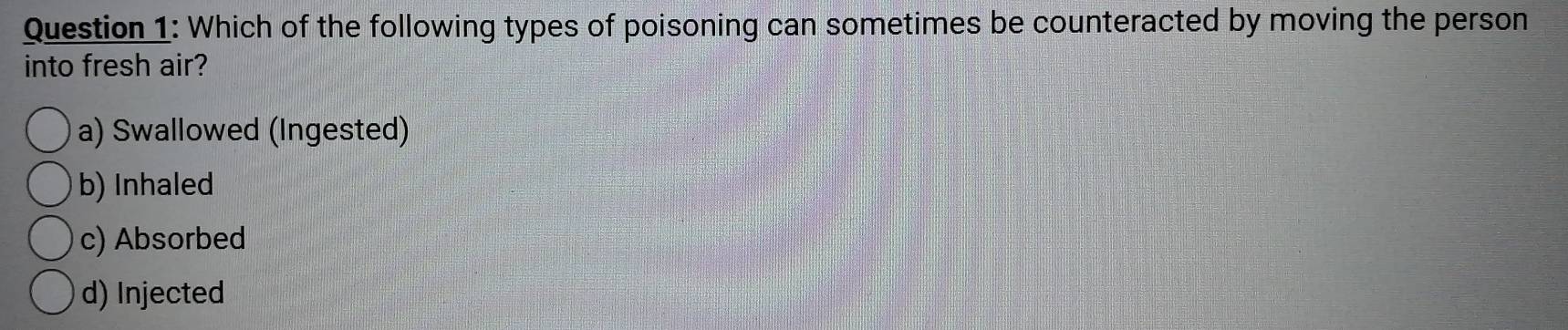 Which of the following types of poisoning can sometimes be counteracted by moving the person
into fresh air?
a) Swallowed (Ingested)
b) Inhaled
c) Absorbed
d) Injected