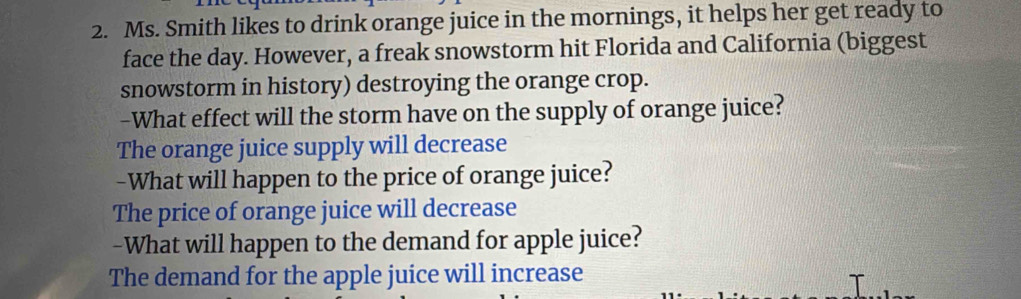 Ms. Smith likes to drink orange juice in the mornings, it helps her get ready to
face the day. However, a freak snowstorm hit Florida and California (biggest
snowstorm in history) destroying the orange crop.
-What effect will the storm have on the supply of orange juice?
The orange juice supply will decrease
-What will happen to the price of orange juice?
The price of orange juice will decrease
-What will happen to the demand for apple juice?
The demand for the apple juice will increase