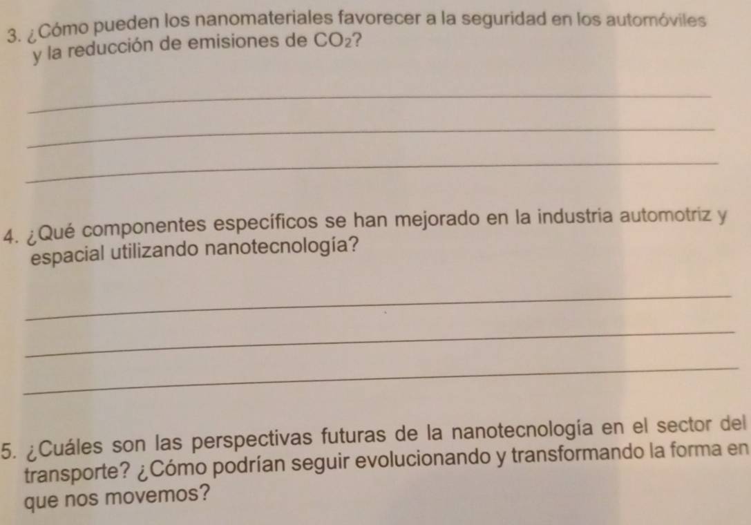 ¿Cómo pueden los nanomateriales favorecer a la seguridad en los automóviles 
y la reducción de emisiones de CO₂? 
_ 
_ 
_ 
4. ¿Qué componentes específicos se han mejorado en la industria automotriz y 
espacial utilizando nanotecnología? 
_ 
_ 
_ 
5. ¿Cuáles son las perspectivas futuras de la nanotecnología en el sector del 
transporte? ¿Cómo podrían seguir evolucionando y transformando la forma en 
que nos movemos?