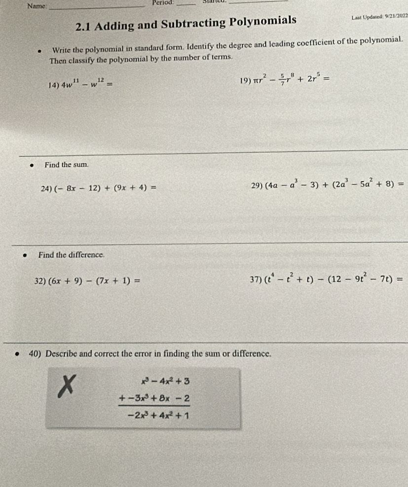 Name _Period_ 
_ 
2.1 Adding and Subtracting Polynomials Last Updared: 9/21/2022 
Write the polynomial in standard form. Identify the degree and leading coefficient of the polynomial. 
Then classify the polynomial by the number of terms. 
14) 4w^(11)-w^(12)=
19) π r^2- 5/7 r^8+2r^5=
Find the sum. 
24) (-8x-12)+(9x+4)=
29) (4a-a^3-3)+(2a^3-5a^2+8)=
Find the difference. 
32) (6x+9)-(7x+1)= 37) (t^4-t^2+t)-(12-9t^2-7t)=
40) Describe and correct the error in finding the sum or difference. 
x frac beginarrayr x^3-4x^2+3 +-3x^3+8x-2endarray -2x^3+4x^2+1