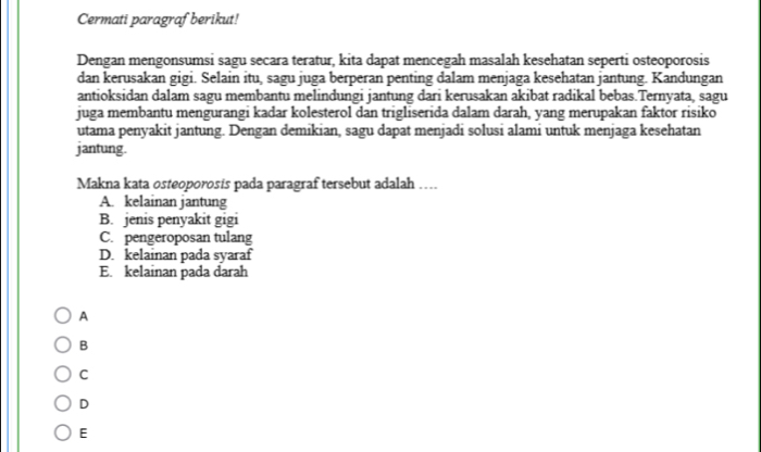 Cermati paragraf berikut!
Dengan mengonsumsi sagu secara teratur, kita dapat mencegah masalah kesehatan seperti osteoporosis
dan kerusakan gigi. Selain itu, sagu juga berperan penting dalam menjaga kesehatan jantung. Kandungan
antioksidan dalam sagu membantu melindungi jantung dari kerusakan akibat radikal bebas.Ternyata, sagu
juga membantu mengurangi kadar kolesterol dan trigliserida dalam darah, yang merupakan faktor risiko
utama penyakit jantung. Dengan demikian, sagu dapat menjadi solusi alami untuk menjaga kesehatan
jantung.
Makna kata osteoporosis pada paragraf tersebut adalah …
A. kelainan jantung
B. jenis penyakit gigi
C. pengeroposan tulang
D. kelainan pada syaraf
E. kelainan pada darah
A
B
C
D
E