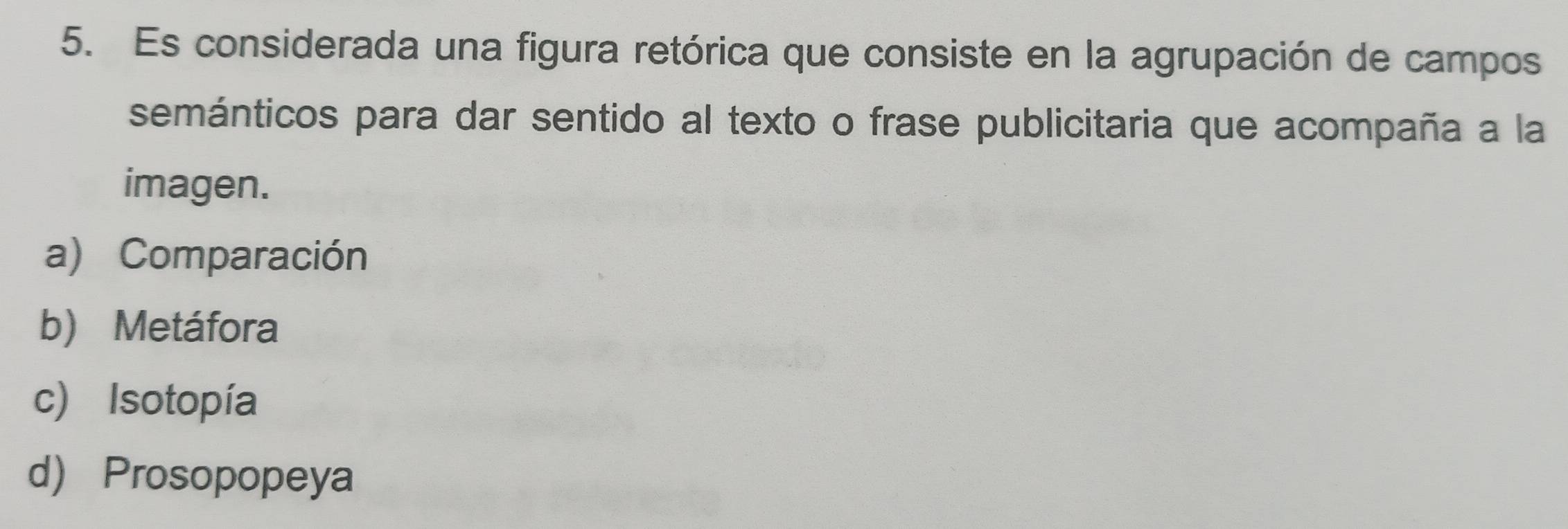 Es considerada una figura retórica que consiste en la agrupación de campos
semánticos para dar sentido al texto o frase publicitaria que acompaña a la
imagen.
a) Comparación
b) Metáfora
c) Isotopía
d) Prosopopeya