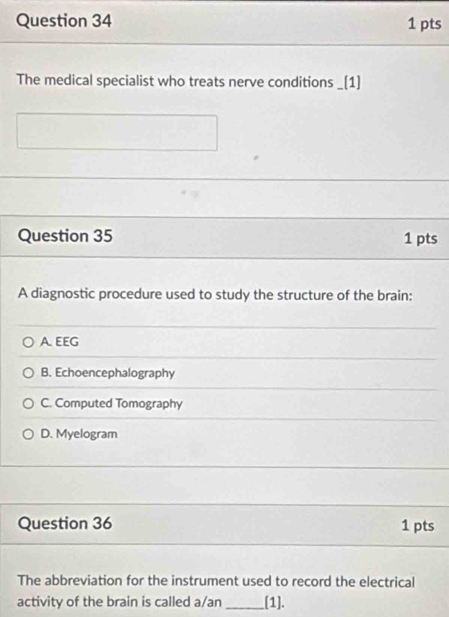 The medical specialist who treats nerve conditions _[1]
Question 35 1 pts
A diagnostic procedure used to study the structure of the brain:
A. EEG
B. Echoencephalography
C. Computed Tomography
D. Myelogram
Question 36 1 pts
The abbreviation for the instrument used to record the electrical
activity of the brain is called a/an _[1].