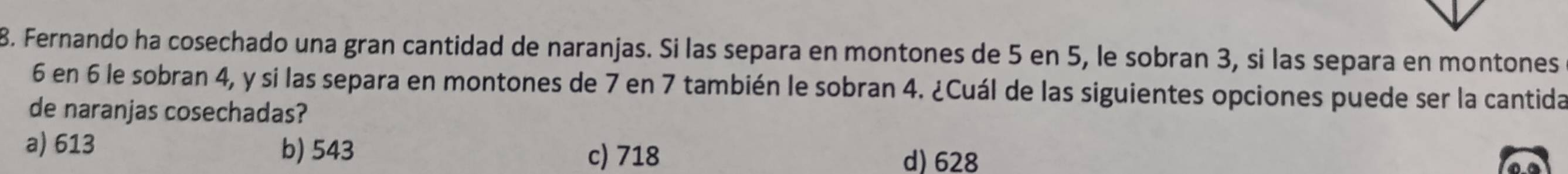 Fernando ha cosechado una gran cantidad de naranjas. Si las separa en montones de 5 en 5, le sobran 3, si las separa en montones
6 en 6 le sobran 4, y si las separa en montones de 7 en 7 también le sobran 4. ¿Cuál de las siguientes opciones puede ser la cantida
de naranjas cosechadas?
a) 613 b) 543 d) 628
c) 718