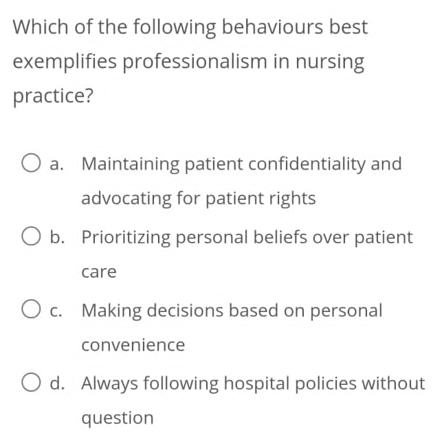 Which of the following behaviours best
exemplifies professionalism in nursing
practice?
a. Maintaining patient confidentiality and
advocating for patient rights
b. Prioritizing personal beliefs over patient
care
c. Making decisions based on personal
convenience
d. Always following hospital policies without
question