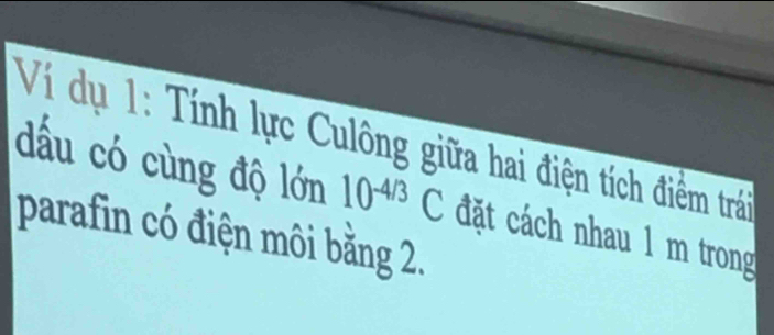 Ví dụ 1: Tính lực Culông giữa hai điện tích điểm trải 
dấu có cùng độ lớn 10^(-4/3)C đặt cách nhau 1 m trong 
parafin có điện môi bằng 2.