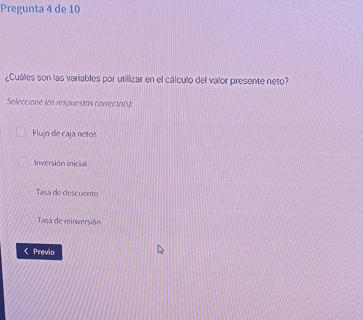 Pregunta 4 de 10
¿Cuáles son las variables por utilizar en el cálculo del valor presente neto?
Seleccione las respuestas correcta(s):
Flujo de caja netos
Inversión inicial
Tasa de descuento
Tasa de reinversión
Previo