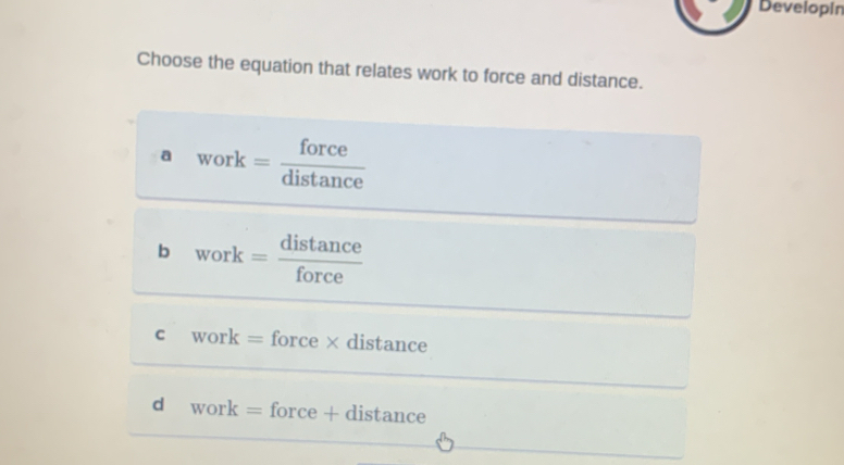 Developin
Choose the equation that relates work to force and distance.
a work= force/distan ce 
b work= distan ce/force 
c work=force* distance
d work=force+c distance