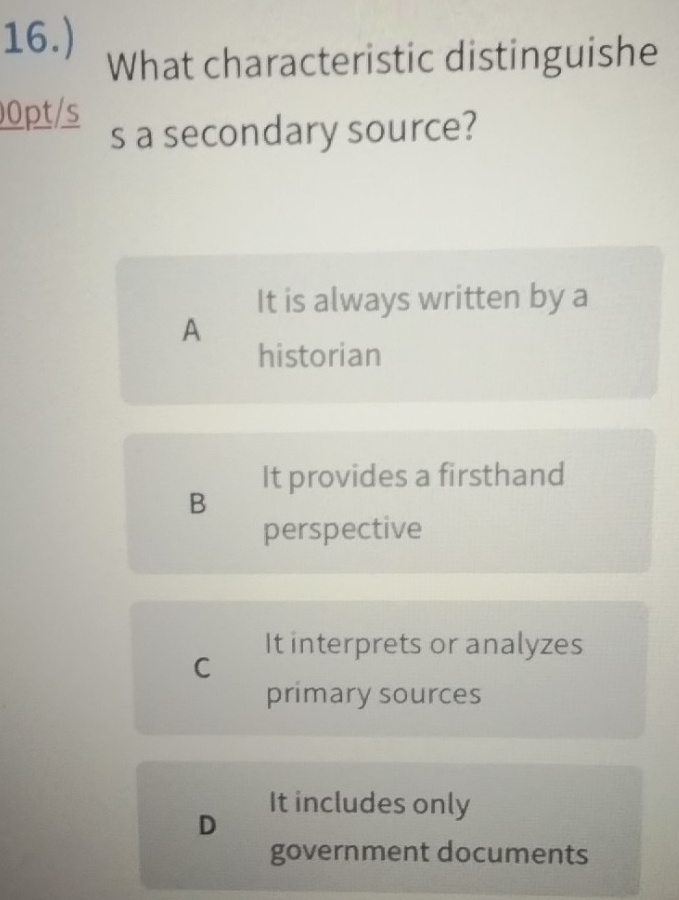 16.)
What characteristic distinguishe
00pt/s s a secondary source?
It is always written by a
A
historian
It provides a firsthand
B
perspective
It interprets or analyzes
C
primary sources
It includes only
D
government documents