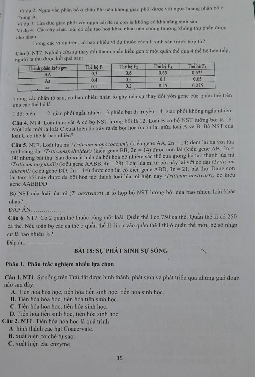 Vi dụ 2: Ngựa vẫn phân bố ở châu Phi nên không giao phối được với ngựa hoang phân bố ở
Trung Á.
Vi dụ 3: Lừa đực giao phối với ngựa cái đé ra con la không có khả năng sinh sản
Vị dụ 4: Các cây khác loài có cấu tạo hoa khác nhau nên chúng thường không thụ phần được
cho nhau.
Trong các vi dụ trên, có bao nhiêu ví dụ thuộc cách lì sinh sản trước hợp tử?
Câu 3. NT7. Nghiên cửu sự thay đổi thành phần kiểu gen ở một quần thể qua 4 thế hệ liên tiếp,
thu được kết quả sau:
Trong các nhân tố sau, có bao nhiêu nhân tố gây nên sự thay đồi vốn gene của quần thể trên
qua các thế hệ là
1 đột biến. 2. giao phối ngẫu nhiên. 3.phiêu bạt di truyền. 4. giao phối không ngẫu nhiên.
Câu 4. NT4. Loài thực vật A có bộ NST lưỡng bội là 12. Loài B có bộ NST lưỡng bội là 16.
Một loài mới là loài C xuất hiện do xảy ra đa bội hóa ở con lai giữa loài A và B. Bộ NST của
loài C có thể là bao nhiêu?
Câu 5. NT7. Loài lúa mì (Triticum monococcum') (kiểu gene AA, 2n=14) đem lai xa với lúa
mì hoang dại (Triticumspeltoides') (kiều gene BB, 2n=14) được con lai (kiểu gene AB, 2n=
14) nhưng bắt thụ. Sau đó xuất hiện đa bội hoá bộ nhiễm sắc thể của giống lai tạo thành lúa mì
(Triticum turgiduiĩi) (kiểu gene AABB, 4n=28) 1. Loài lúa mì tứ bội này lai với cỏ đại (Triticum
tauschil) (kiêu gene DD, 2n=14) được con lai có kiểu gene ABD, 3n=21 ,bất thụ. Dạng con
lai tam bội này được đa bội hoá tạo thành loài lúa mì hiện nay (Triticum destivurrì) có kiểu
gene AABBDD
Bộ NST của loài lúa mì (T. aestivurrì) là tổ hợp bộ NST lưỡng bội của bao nhiêu loài khác
nhau?
đÁP ÁN:_
Câu 6. NT7. Có 2 quần thể thuộc cùng một loài. Quần thể I có 750 cá thể. Quần thể II có 250
cá thể. Nếu toàn bộ các cá thể ở quần thể II di cư vào quần thể I thì ở quần thể mới, hệ số nhập
cư là bao nhiêu %?
Đáp án:_
bài 18: sự phát sinh sự sóng
Phần I. Phần trắc nghiệm nhiều lựa chọn
Câu 1. NT1. Sự sống trên Trái đất được hình thành, phát sinh và phát triển qua những giai đoạn
nào sau đây:
A. Tiến hóa hóa học, tiến hóa tiền sinh học, tiển hóa sinh học.
B. Tiến hóa hóa học, tiến hóa tiền sinh học.
C. Tiến hóa hóa học, tiến hóa sinh học.
D. Tiến hóa tiền sinh học, tiến hóa sinh học.
Câu 2. NT1. Tiến hóa hóa học là quá trình
A. hình thành các hạt Coacervate.
B. xuất hiện cơ chế tự sao.
C. xuất hiện các enzyme.
15