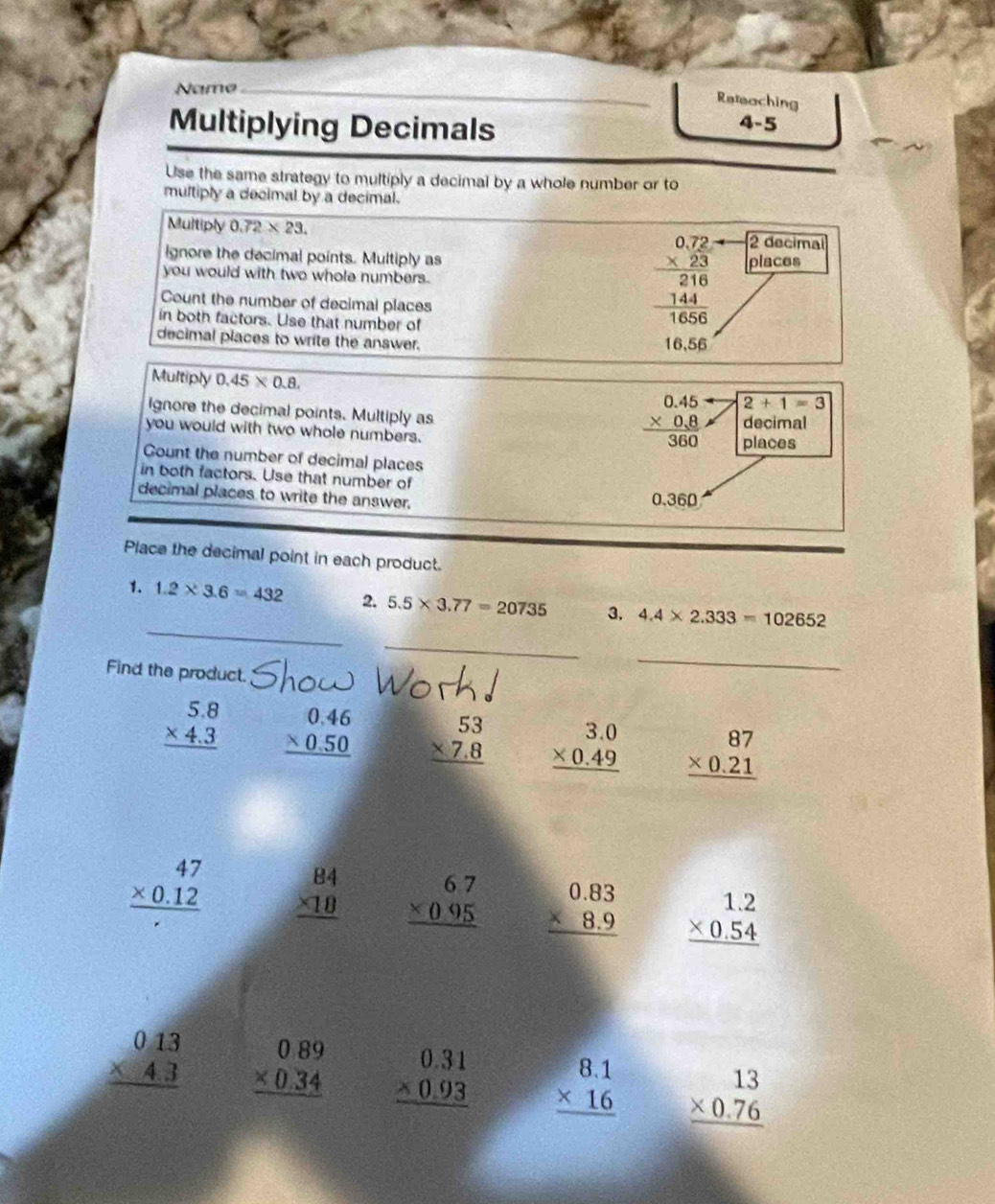 Name
_
_Reteaching
Multiplying Decimals
4-5
Use the same strategy to multiply a decimal by a whole number or to
multiply a decimal by a decimal.
Multiply 0.72* 23. 2 decimal
beginarrayr 0.72 * 23 hline 216 144 hline 1656endarray
Ignore the decimal points. Multiply as places
you would with two whole numbers.
Count the number of decimal places
in both factors. Use that number of
decimal places to write the answer. 16,56
Multiply 0.45* 0.8.
ignore the decimal points. Multiply as
beginarrayr 0.45 * 0.8 hline 360endarray 2+1=3
you would with two whole numbers. decimal
places
Gount the number of decimal places
in both factors. Use that number of
decimal places to write the answer. 0.360
Place the decimal point in each product.
_
1. 1.2* 3.6=432 2. 5.5* 3.77=20735 3. 4.4* 2.333=102652
_
Find the product.
_
beginarrayr 5.8 * 4.3 hline endarray beginarrayr 0.46 * 0.50 hline endarray beginarrayr 53 * 7.8 hline endarray beginarrayr 3.0 * 0.49 hline endarray beginarrayr 87 * 0.21 hline endarray
beginarrayr 47 * 0.12 hline endarray beginarrayr 84 * 18 hline endarray beginarrayr 67 * 095 hline endarray beginarrayr 0.83 * 8.9 hline endarray beginarrayr 1.2 * 0.54 hline endarray
beginarrayr 013 * 43 hline endarray beginarrayr 0.89 * 0.34 hline endarray beginarrayr 0.31 * 0.93 hline endarray beginarrayr 8.1 * 16 hline endarray beginarrayr 13 * 0.76 hline endarray