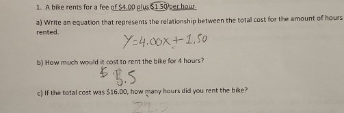 A bike rents for a fee of $4.00 plus $1.50 per hour. 
a) Write an equation that represents the relationship between the total cost for the amount of hours
rented. 
b) How much would it cost to rent the bike for 4 hours? 
c) If the total cost was $16.00, how many hours did you rent the bike?