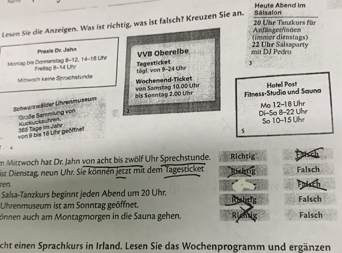 Name
Heute Abend im
20 Uhr Tanzkurs für
Lesen Sie die Anzeigen. Was ist richtig, was ist falsch? Kreuzen Sie an. Sálsalon
Anfänger/innen
(immer dienstags)
22 Uhr Salsaparty
Praxis Dr. Jahn
Montag bis Donnerstag 8-12, 14 - 16 Uhr VVB Oberelbe
mit DJ Pedro
Freitag 8-14 Uhr Tagesticket
Mittwoch keine Sprechstunde tägl. von 9-24 Uhr 3
Wochenend-Ticket
von Samstag 10.00 Uhr Hotel Post
bis Sonntag 2.00 Uhr
Fitness-Studio und Sauna
Mo 12-18 Uhr
Schwarzwälder Uhrenmuseum
Große Sammlung von
Kuckucksuhren. 2
Di-Sa 8-22 Uhr
So 10-15 Uhr
365 Tage im Jahr
von 9 bis 16 Uhr geöffnet
5
4
im Mittwoch hat Dr. Jahn von acht bis zwölf Uhr Sprechstunde. Richtig Faisch
ist Dienstag, neun Uhr. Sie können jetzt mit dem Tagesticket Richtig Falsch
ren. Falsch
A 
Salsa-Tanzkurs beginnt jeden Abend um 20 Uhr. Rishtig
Falsch
Uhrenmuseum ist am Sonntag geöffnet.
önnen auch am Montagmorgen in die Sauna gehen. Rientig Falsch
cht einen Sprachkurs in Irland. Lesen Sie das Wochenprogramm und ergänzen