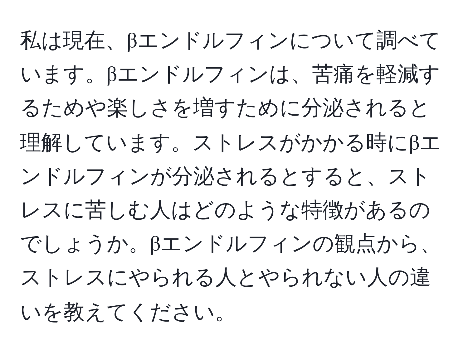 私は現在、βエンドルフィンについて調べています。βエンドルフィンは、苦痛を軽減するためや楽しさを増すために分泌されると理解しています。ストレスがかかる時にβエンドルフィンが分泌されるとすると、ストレスに苦しむ人はどのような特徴があるのでしょうか。βエンドルフィンの観点から、ストレスにやられる人とやられない人の違いを教えてください。