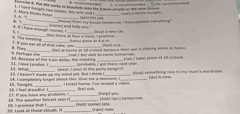 recommended C. is recommended D be recommended 
Exercise 6. Put the verbs in brackets into the future simple or the near future 
1. I have bought two tickets. My wife and I 
2. Mary thinks Peter 
_(see) a movie tonight. 
3. A: “I 
_(get) the job. 
_ 
B: “I 
_ 
(move) from my house tomorrow. I have packed everything" 
(come) and help you.” 
_ 
4. If I have enough money, I 
5. 1 _(buy) a new car. 
(be) there at four o'clock, I promise. 
6. The meeting 
_(take) place at 4 p.m. 
7. If you eat all of that cake, you _(feel) sick. 
8. They 
_(be) at home at 10 o'clock because their son is staying alone at home. 
9. Perhaps she _(not / be) able to come tomorrow. 
10. Because of the train delay, the meeting _(not / take) place at 10 o'clock. 
11. I love London. I _(probably / go) there next year. 
12. What_ (wear / you) at the party tonight? 
13. I haven't made up my mind yet. But I think I _(find) something nice in my mum's wardrobe. 
14. I completely forget about this. Give me a moment, I_ (do) it now. 
15. Tonight, _I (stay) home. I've rented a video. 
16. I feel dreadful. I_ (be) sick. 
17. If you have any problem, I _(help) you. 
18. The weather forcast says it_ (not/ rain) tomorrow. 
19. I promise that I _(not/ come) late. 
20. Look at those clouds. It _(rain) now.