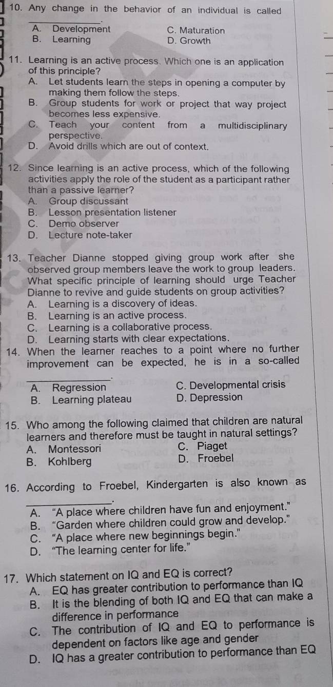 Any change in the behavior of an individual is called
_
A. Development C. Maturation
B. Learning D. Growth
11. Learning is an active process. Which one is an application
of this principle?
A. Let students learn the steps in opening a computer by
making them follow the steps.
B. Group students for work or project that way project
becomes less expensive.
C. Teach your content from a multidisciplinary
perspective.
D. Avoid drills which are out of context.
12. Since learning is an active process, which of the following
activities apply the role of the student as a participant rather
than a passive learner?
A. Group discussant
B. Lesson presentation listener
C. Demo observer
D. Lecture note-taker
13. Teacher Dianne stopped giving group work after she
observed group members leave the work to group leaders.
What specific principle of learning should urge Teacher
Dianne to revive and guide students on group activities?
A. Learning is a discovery of ideas.
B. Learning is an active process.
C. Learning is a collaborative process.
D. Learning starts with clear expectations.
14. When the learner reaches to a point where no further
improvement can be expected, he is in a so-called
_
A. Regression C. Developmental crisis
B. Learning plateau D. Depression
15. Who among the following claimed that children are natural
learners and therefore must be taught in natural settings?
A. Montessori C. Piaget
B. Kohlberg D. Froebel
16. According to Froebel, Kindergarten is also known as
_.
A. “A place where children have fun and enjoyment.”
B. “Garden where children could grow and develop.”
C. “A place where new beginnings begin.”
D. “The learning center for life.”
17. Which statement on IQ and EQ is correct?
A. EQ has greater contribution to performance than IQ
B. It is the blending of both IQ and EQ that can make a
difference in performance
C. The contribution of IQ and EQ to performance is
dependent on factors like age and gender
D. IQ has a greater contribution to performance than EQ
