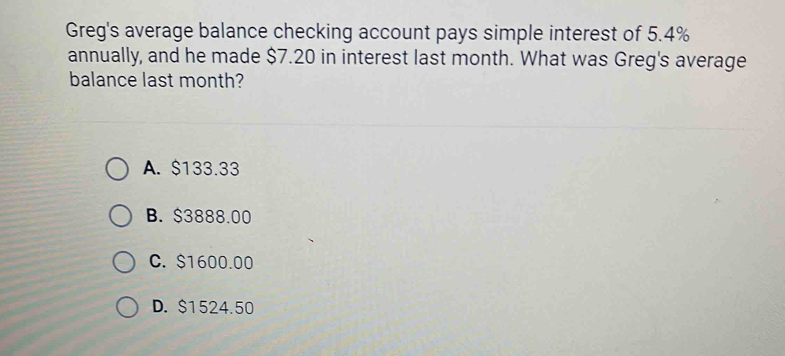 Greg's average balance checking account pays simple interest of 5.4%
annually, and he made $7.20 in interest last month. What was Greg's average
balance last month?
A. $133.33
B. $3888.00
C. $1600.00
D. $1524.50