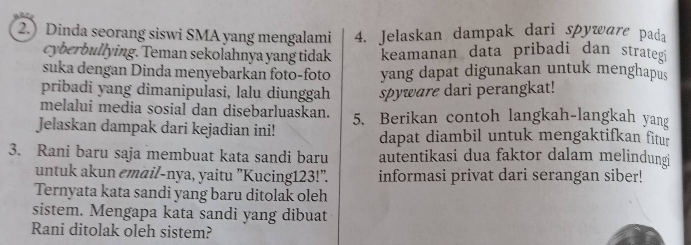 2.) Dinda seorang siswi SMA yang mengalami 4. Jelaskan dampak dari spyware pada 
cyberbullying. Teman sekolahnya yang tidak keamanan data pribadi dan strategi 
suka dengan Dinda menyebarkan foto-foto yang dapat digunakan untuk menghapus 
pribadi yang dimanipulasi, lalu diunggah spyware dari perangkat! 
melalui media sosial dan disebarluaskan. 5. Berikan contoh langkah-langkah yang 
Jelaskan dampak dari kejadian ini! 
dapat diambil untuk mengaktifkan fitur 
3. Rani baru saja membuat kata sandi baru autentikasi dua faktor dalam melindungi 
untuk akun emäil-nya, yaitu "Kucing123!". informasi privat dari serangan siber! 
Ternyata kata sandi yang baru ditolak oleh 
sistem. Mengapa kata sandi yang dibuat 
Rani ditolak oleh sistem?