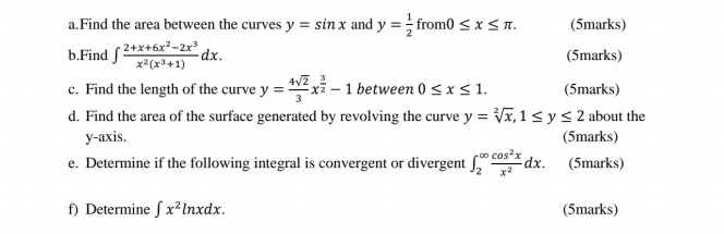 Find the area between the curves y=sin x and y= 1/2  from 10≤ x≤ π. (5marks) 
b.Find ∈t  (2+x+6x^2-2x^3)/x^2(x^3+1) dx. (5marks) 
c. Find the length of the curve y= 4sqrt(2)/3 x^(frac 3)2-1 between 0≤ x≤ 1. (5marks) 
d. Find the area of the surface generated by revolving the curve y=sqrt[2](x), 1≤ y≤ 2 about the 
y-axis. (5marks) 
e. Determine if the following integral is convergent or divergent ∈t _2^((∈fty)frac cos ^2)xx^2dx. (5marks) 
f) Determine ∈t x^2ln xdx. (5marks)