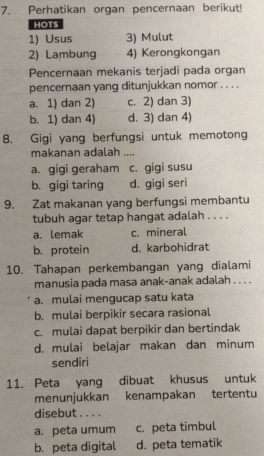 Perhatikan organ pencernaan berikut!
HOTS
1) Usus 3) Mulut
2) Lambung 4) Kerongkongan
Pencernaan mekanis terjadi pada organ
pencernaan yang ditunjukkan nomor . . . .
a. 1) dan 2) c. 2) dan 3)
b. 1) dan 4) d. 3) dan 4)
8. Gigi yang berfungsi untuk memotong
makanan adalah ....
a. gigi geraham c. gigi susu
b. gigi taring d. gigi seri
9. Zat makanan yang berfungsi membantu
tubuh agar tetap hangat adalah . . . .
a. lemak c. mineral
b. protein d. karbohidrat
10. Tahapan perkembangan yang dialami
manusia pada masa anak-anak adalah . . . .
a. mulai mengucap satu kata
b. mulai berpikir secara rasional
c. mulai dapat berpikir dan bertindak
d. mulai belajar makan dan minum
sendiri
11. Peta yang dibuat khusus untuk
menunjukkan kenampakan tertentu
disebut . . . .
a. peta umum c. peta timbul
b. peta digital d. peta tematik