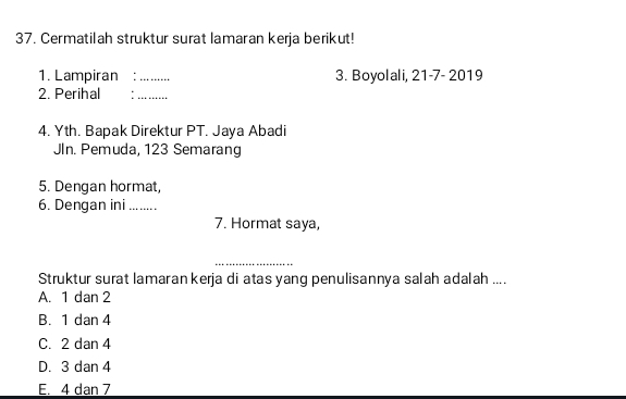 Cermatilah struktur surat lamaran kerja berikut!
1. Lampiran :_ 3. Boyolali, 21-7- 2019
2. Perihal :_
4. Yth. Bapak Direktur PT. Jaya Abadi
JIn. Pemuda, 123 Semarang
5. Dengan hormat,
6. Dengan ini 
7. Hormat saya,
_
Struktur surat lamaran kerja di atas yang penulisannya salah adalah ....
A. 1 dan 2
B. 1 dan 4
C. 2 dan 4
D. 3 dan 4
E. 4 dan 7