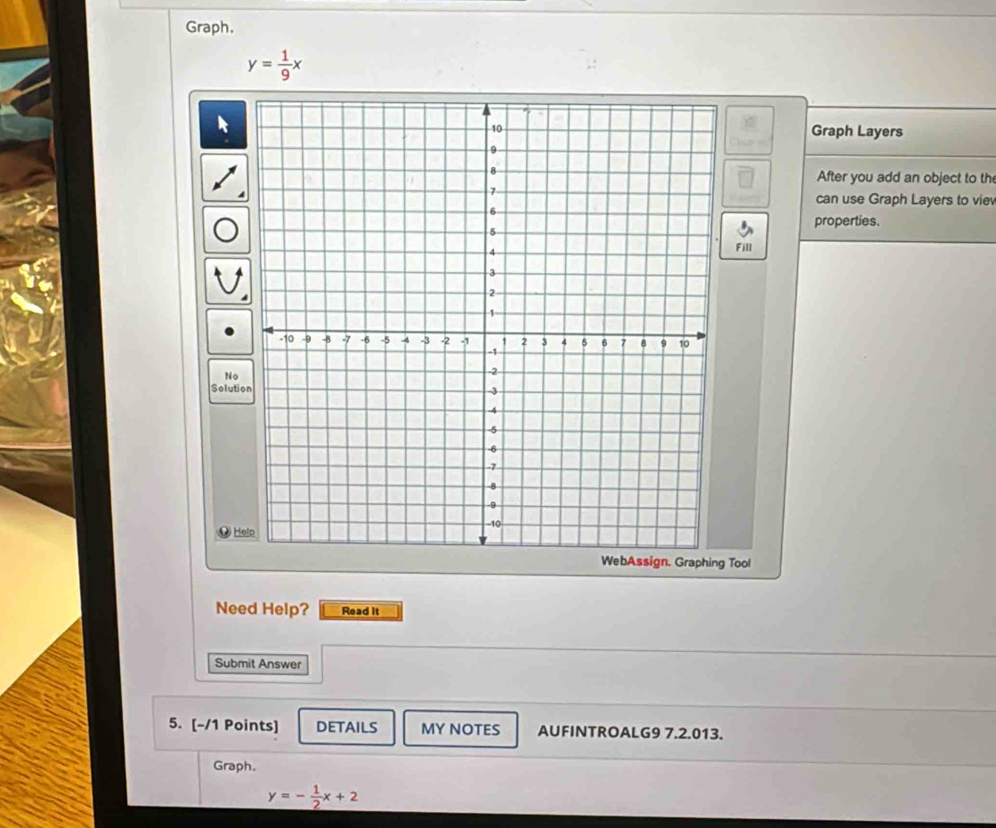 Graph.
y= 1/9 x
Graph Layers
After you add an object to th
can use Graph Layers to viev
properties.
Fill
No
Solutio
ँ Help
WebAssign. Graphing Tool
Need Help? Read it
Submit Answer
5. [-/1 Points] DETAILS MY NOTES AUFINTROALG9 7.2.013.
Graph.
y=- 1/2 x+ 2