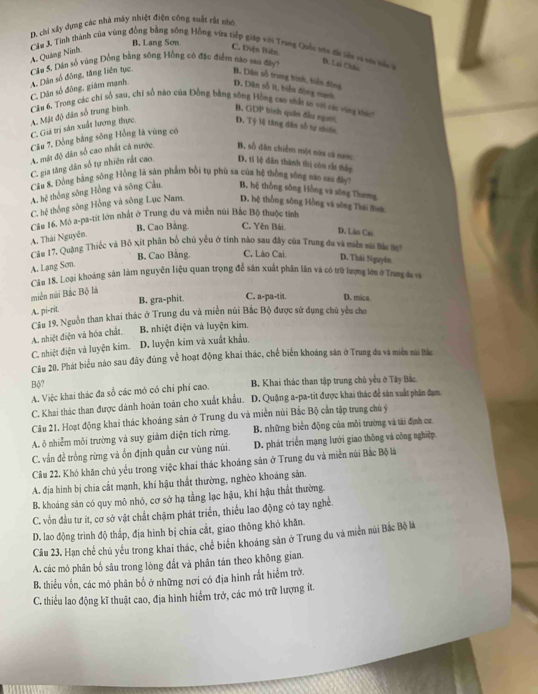 D. chỉ xây dựng các nhà máy nhiệt điện công suất rất nhớ.
B. Lạng Sơn
C. Điện Biên.
Câu 3. Tính thành của vùng đồng bằng sông Hồng vừa tiếp giáp với Trung Quốc tên đất biên và mên mên à
A. Quảng Ninh.
Câu 5. Dân số vùng Đồng bằng sông Hồng có đặc điểm nao sau đây? D. Lai Châu
A. Dân số đông, tăng liên tục,
B. Dân số trung bình, biển động
C. Dân số đông, giâm mạnh. D. Dân số it, biến động mạnh
Câu 6. Trong các chỉ số sau, chỉ số nào của Đồng bằng sông Hồng cao nhất so với các vùng khách
A. Mật độ dân số trung binh. B, GDP bình quân đầu người.
C. Giá trị sản xuất lương thực.
D. Tỷ lệ tăng dân số tự nhiên.
Câu 7. Đồng bằng sông Hồng là vùng có
A. mật độ dân số cao nhất cả nước. B số dân chiếm một nửa cả nược
C. gia tăng dân số tự nhiên rắt cao.
D. tí lệ dân thành thị còn rắt thấp
Câu 8. Đồng bằng sông Hồng là sản phẩm bồi tụ phù sa của hệ thống sông nào sau đây?
A. hệ thống sông Hồng và sông Cầu. B. hệ thống sông Hồng và sông Thương
C. hệ thống sông Hồng và sông Lục Nam. D. hệ thống sông Hồng và sông Thái Bình,
Câu 16. Mỏ a-pa-tit lớn nhất ở Trung du và miền núi Bắc Bộ thuộc tỉnh
B. Cao Bằng. C. Yên Bái. D. Lào Cai
A. Thái Nguyên.
Câu 17. Quặng Thiếc và Bô xít phân bố chủ yếu ở tính nào sau đây của Trung du và miền nai Bắc B i
B. Cao Bằng. C. Lào Cai. D. Thái Nguyên.
A. Lạng Sơn.
Câu 18. Loại khoáng sản làm nguyên liệu quan trọng để sản xuất phân lân và có trữ lượng lớn ở Trang đu và
miền núi Bắc Bộ là
B. gra-phit.
C. a-pa-tit. D. mica.
A. pi-rit.
Câu 19. Nguồn than khai thác ở Trung du và miền núi Bắc Bộ được sứ dụng chủ yểu cho
A. nhiệt điện và hóa chất. B nhiệt điện và luyện kim.
C. nhiệt điện và luyện kim.. D. luyện kim và xuất khẩu.
Câu 20. Phát biểu nào sau đây đúng về hoạt động khai thác, chế biến khoáng sản ở Trung du và miền núi Bác
Bộ?
A. Việc khai thác đa số các mỏ có chi phí cao. B. Khai thác than tập trung chủ yếu ở Tây Bắc.
C. Khai thác than được dành hoàn toàn cho xuất khẩu. D. Quặng a-pa-tit được khai thác để sản xuất phân đạm.
Câu 21. Hoạt động khai thác khoáng sản ở Trung du và miền núi Bắc Bộ cần tập trung chú ý
A. ô nhiễm môi trường và suy giảm diện tích rừng. B. những biển động của môi trường và tái định cư.
C. vấn đề trồng rừng và ổn định quần cư vùng núi. D. phát triển mạng lưới giao thông và công nghiệp.
Câu 22. Khó khăn chủ yếu trong việc khai thác khoáng sản ở Trung du và miền núi Bắc Bộ là
A. địa hình bị chia cắt mạnh, khí hậu thất thường, nghèo khoáng sản.
B. khoáng sản có quy mô nhỏ, cơ sở hạ tầng lạc hậu, khí hậu thất thường.
C. vốn đầu tư ít, cơ sở vật chất chậm phát triển, thiếu lao động có tay nghề.
D. lao động trình độ thấp, địa hình bị chia cắt, giao thông khó khăn.
Câu 23. Hạn chế chủ yếu trong khai thác, chế biến khoáng sản ở Trung du và miền núi Bắc Bộ là
A. các mỏ phân bố sâu trong lòng đất và phân tán theo không gian.
B. thiều vốn, các mỏ phân bố ở những nơi có địa hình rất hiểm trở.
C. thiếu lao động kĩ thuật cao, địa hình hiểm trở, các mỏ trữ lượng ít.