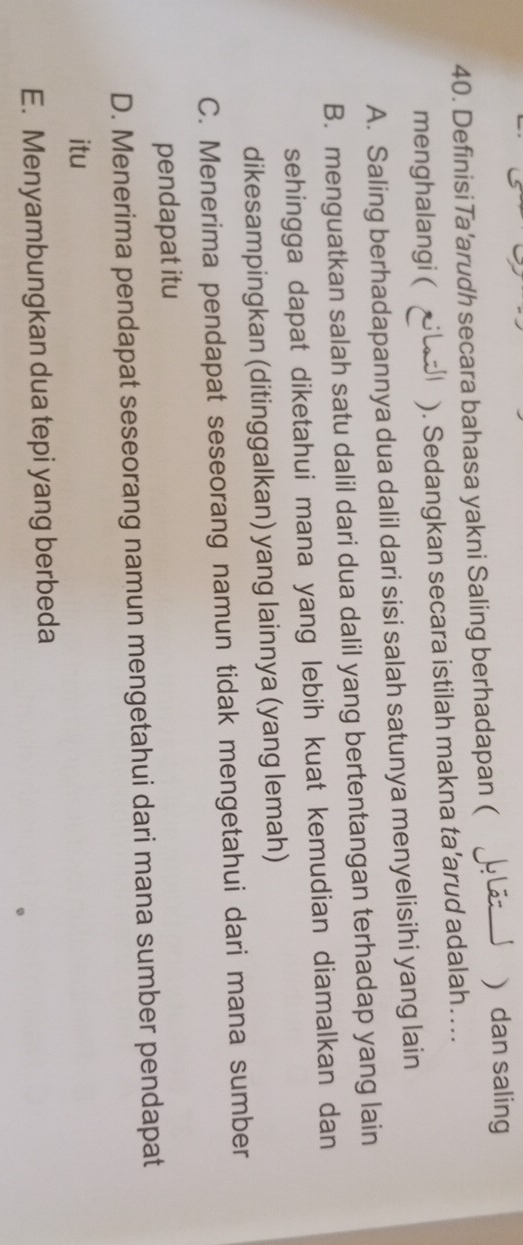 Definisi Ta'arudh secara bahasa yakni Saling berhadapan ( L Lãz J  dan saling
menghalangi ( ). Sedangkan secara istilah makna ta’arud adalah…..
A. Saling berhadapannya dua dalil dari sisi salah satunya menyelisihi yang lain
B. menguatkan salah satu dalil dari dua dalil yang bertentangan terhadap yang lain
sehingga dapat diketahui mana yang lebih kuat kemudian diamalkan dan
dikesampingkan (ditinggalkan) yang lainnya (yang lemah)
C. Menerima pendapat seseorang namun tidak mengetahui dari mana sumber
pendapat itu
D. Menerima pendapat seseorang namun mengetahui dari mana sumber pendapat
itu
E. Menyambungkan dua tepi yang berbeda