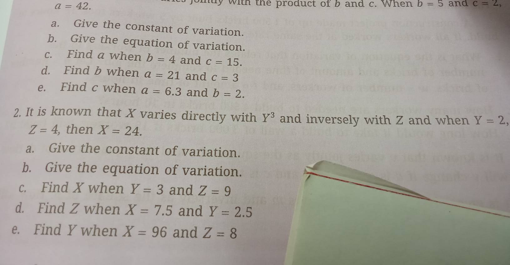 a=42. 
oity with the product of b and c. When b=5 and c=2, 
a. Give the constant of variation. 
b. Give the equation of variation. 
c. Find a when b=4 and c=15. 
d. Find b when a=21 and c=3
e. Find c when a=6.3 and b=2. 
2. It is known that X varies directly with Y^3 and inversely with Z and when Y=2,
Z=4, , then X=24. 
a. Give the constant of variation. 
b. Give the equation of variation. 
c. Find X when Y=3 and Z=9
d. Find Z when X=7.5 and Y=2.5
e. Find Y when X=96 and Z=8