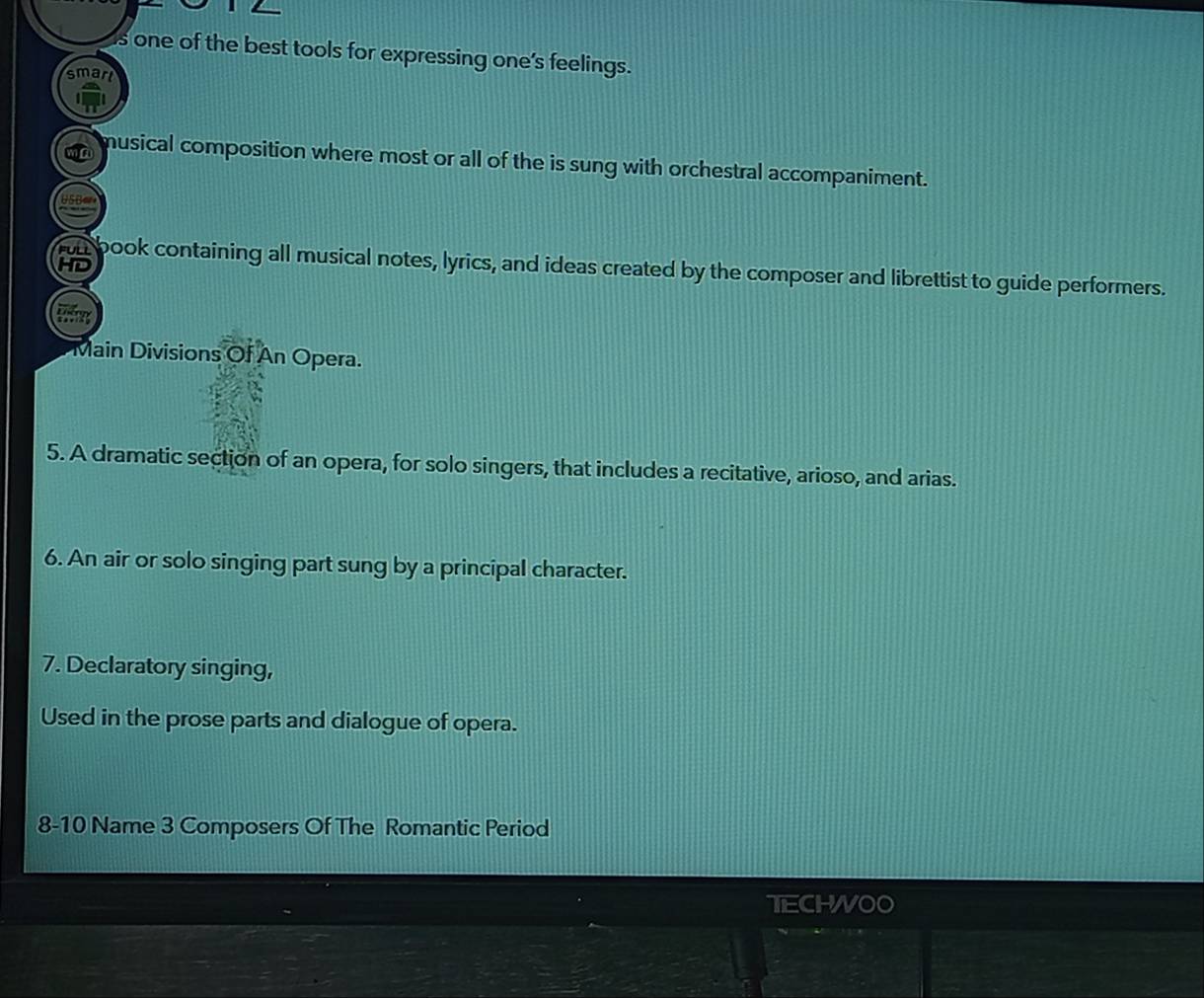 one of the best tools for expressing one's feelings. 
smari 
musical composition where most or all of the is sung with orchestral accompaniment. 
HD 
un book containing all musical notes, lyrics, and ideas created by the composer and librettist to guide performers. 
Main Divisions Of An Opera. 
5. A dramatic section of an opera, for solo singers, that includes a recitative, arioso, and arias. 
6. An air or solo singing part sung by a principal character. 
7. Declaratory singing, 
Used in the prose parts and dialogue of opera. 
8-10 Name 3 Composers Of The Romantic Period 
TECHWOO