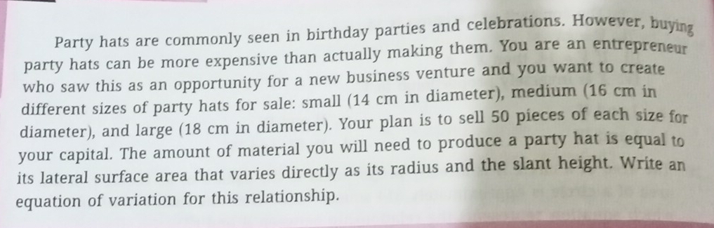 Party hats are commonly seen in birthday parties and celebrations. However, buying 
party hats can be more expensive than actually making them. You are an entrepreneur 
who saw this as an opportunity for a new business venture and you want to create 
different sizes of party hats for sale: small (14 cm in diameter), medium (16 cm in 
diameter), and large (18 cm in diameter). Your plan is to sell 50 pieces of each size for 
your capital. The amount of material you will need to produce a party hat is equal to 
its lateral surface area that varies directly as its radius and the slant height. Write an 
equation of variation for this relationship.