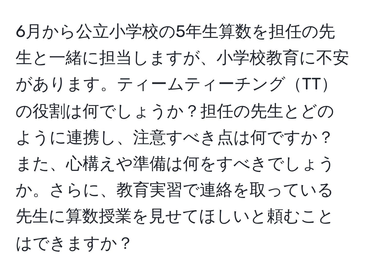 6月から公立小学校の5年生算数を担任の先生と一緒に担当しますが、小学校教育に不安があります。ティームティーチングTTの役割は何でしょうか？担任の先生とどのように連携し、注意すべき点は何ですか？また、心構えや準備は何をすべきでしょうか。さらに、教育実習で連絡を取っている先生に算数授業を見せてほしいと頼むことはできますか？