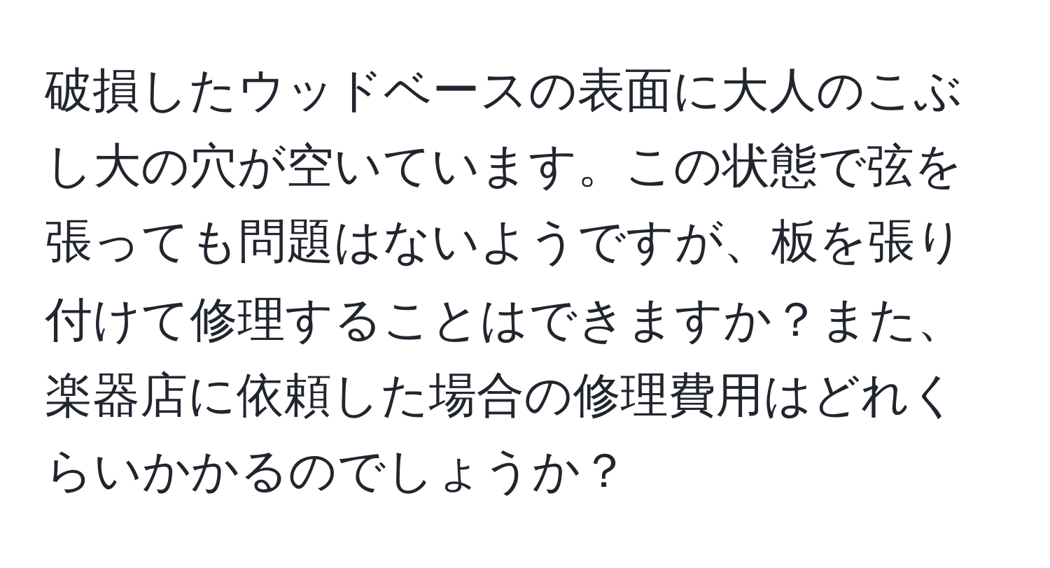 破損したウッドベースの表面に大人のこぶし大の穴が空いています。この状態で弦を張っても問題はないようですが、板を張り付けて修理することはできますか？また、楽器店に依頼した場合の修理費用はどれくらいかかるのでしょうか？