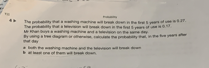 Y11
Probability
4 The probability that a washing machine will break down in the first 5 years of use is 0.27.
The probability that a television will break down in the first 5 years of use is 0.17.
Mr Khan buys a washing machine and a television on the same day.
By using a tree diagram or otherwise, calculate the probability that, in the five years after
that day
a both the washing machine and the television will break down
b at least one of them will break down.