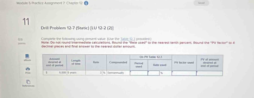 Module 5 Practice Assignment 7: Chapter 12 Sawet 
11 
Drill Problem 12-7 (Static) [LU 12-2 (2)] 
on Compiete the following using present value. (Use the Table 12 provided.) 
por Note: Do not round intermediate calculations. Round the 'Rate us ed° to the nearest tenth percent. Round the "PV factor" to 4
decimal places and final answer to the nearest dollar amount.