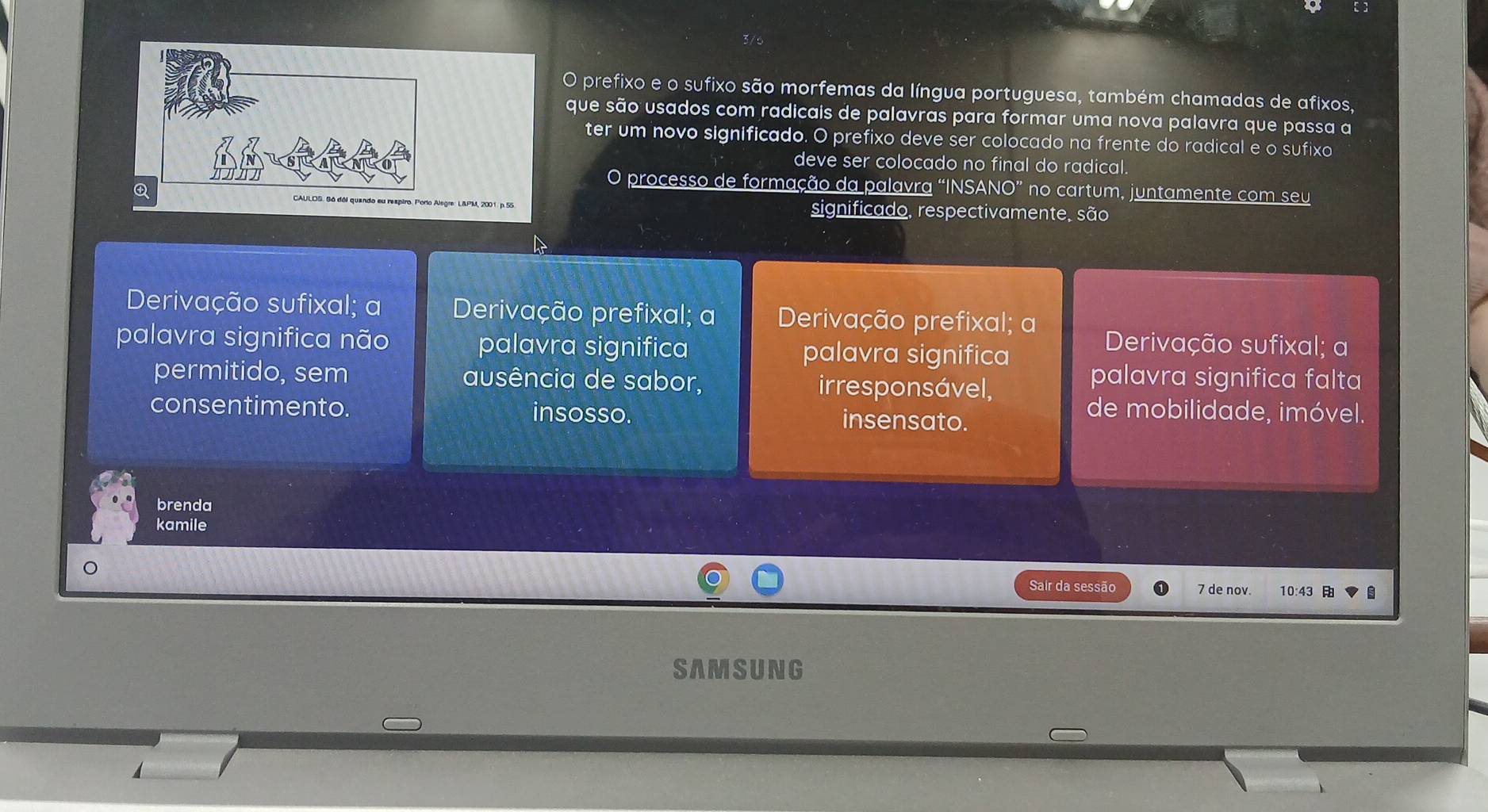 prefixo e o sufixo são morfemas da língua portuguesa, também chamadas de afixos,
que são usados com radicais de palavras para formar uma nova palavra que passa a
ter um novo significado. O prefixo deve ser colocado na frente do radical e o sufixo
deve ser colocado no final do radical.
O processo de formação da palavra “INSANO” no cartum, juntamente com seu
significado, respectivamente, são
Derivação sufixal; a Derivação prefixal; a Derivação prefixal; a Derivação sufixal; a
palavra significa não palavra significa palavra significa
permitido, sem ausência de sabor, irresponsável,
palavra significa falta
consentimento. insosso. insensato.
de mobilidade, imóvel.
brenda
kamile
Sair da sessão 7 de nov. 10:43 
SAMSUNG