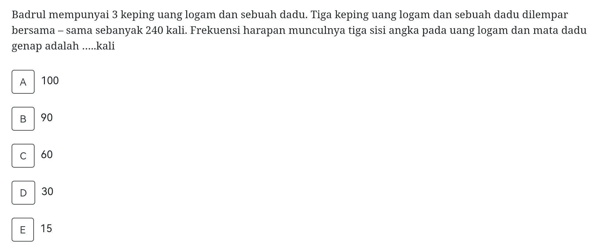 Badrul mempunyai 3 keping uang logam dan sebuah dadu. Tiga keping uang logam dan sebuah dadu dilempar
bersama - sama sebanyak 240 kali. Frekuensi harapan munculnya tiga sisi angka pada uang logam dan mata dadu
genap adalah .....kali
A 100
B 90
C 60
D 30
E 15