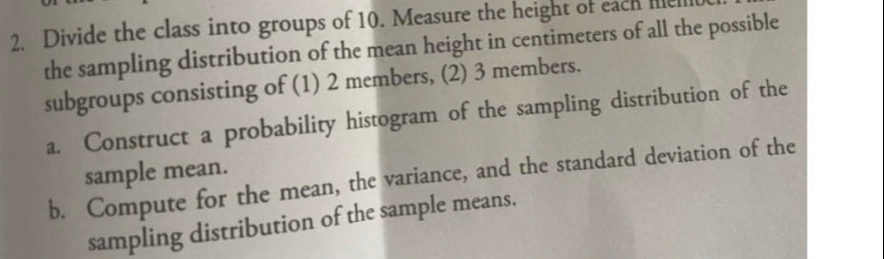 Divide the class into groups of 10. Measure the height of each le 
the sampling distribution of the mean height in centimeters of all the possible 
subgroups consisting of (1) 2 members, (2) 3 members. 
a. Construct a probability histogram of the sampling distribution of the 
sample mean. 
b. Compute for the mean, the variance, and the standard deviation of the 
sampling distribution of the sample means.