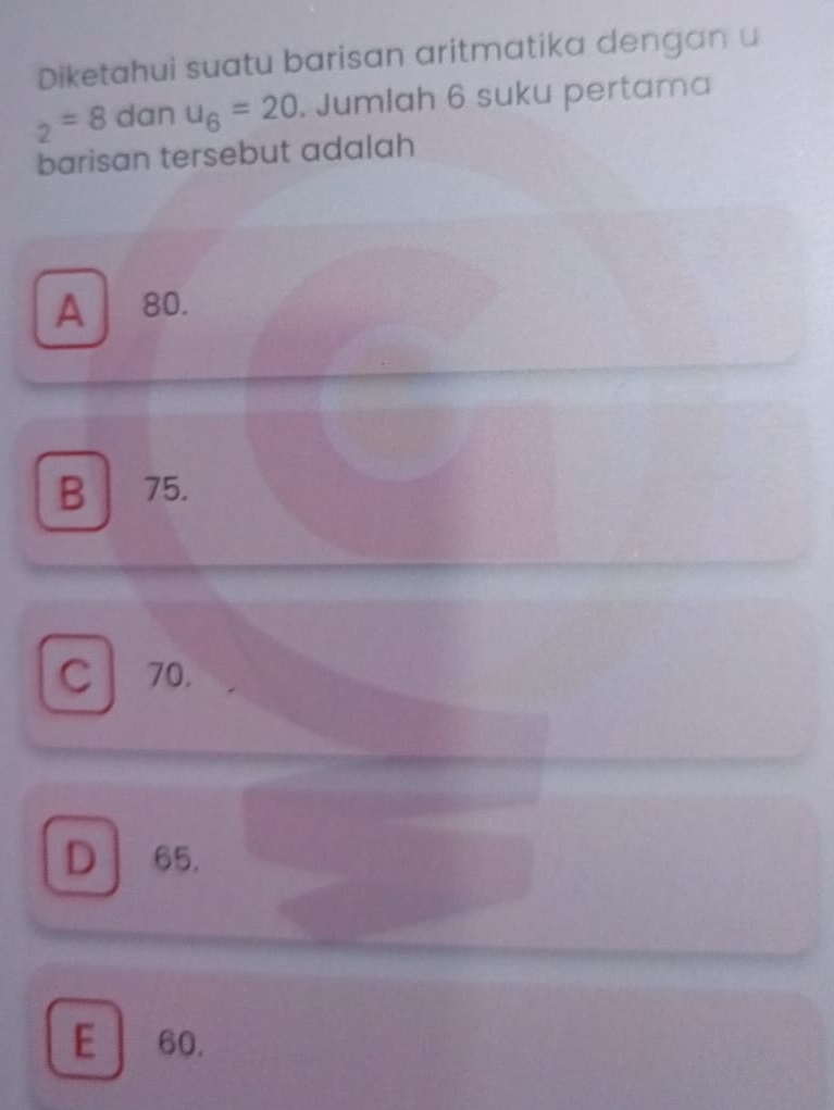 Diketahui suatu barisan aritmatika dengan u
_2=8 dan u_6=20. Jumlah 6 suku pertama
barisan tersebut adalah
A 80.
B 75.
cl 70.
D 65.
E 60.