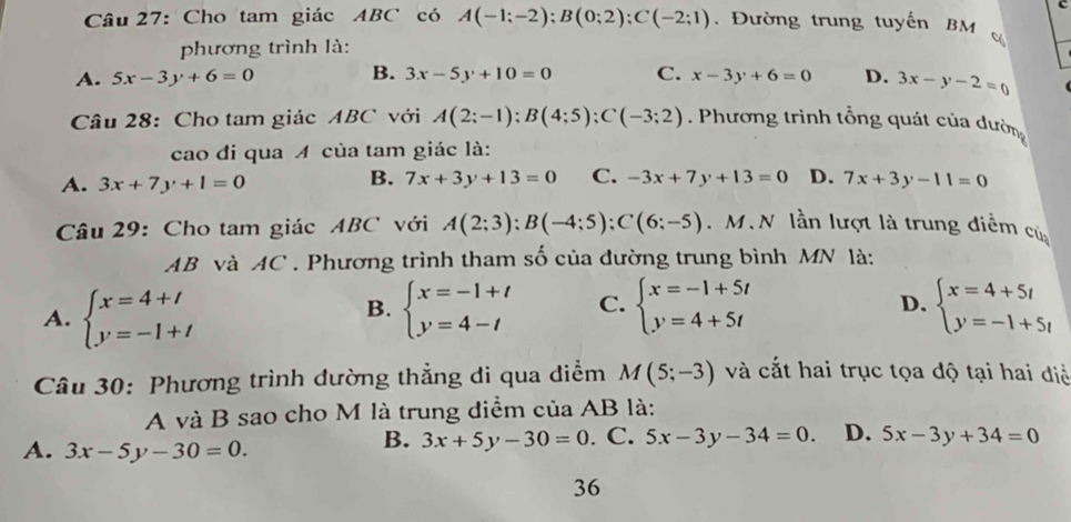 Cho tam giác ABC có A(-1;-2);B(0;2);C(-2;1).  Đường trung tuyến BM 
phương trình là:
A. 5x-3y+6=0 B. 3x-5y+10=0 C. x-3y+6=0 D. 3x-y-2=0
Câu 28: Cho tam giác ABC với A(2;-1);B(4;5);C(-3;2). Phương trình tổng quát của dườn
cao đi qua A của tam giác là:
B. 7x+3y+13=0 C. -3x+7y+13=0 D.
A. 3x+7y+1=0 7x+3y-11=0
Câu 29: Cho tam giác ABC với A(2;3);B(-4;5);C(6;-5). M. N lần lượt là trung điễm củ
AB và AC . Phương trình tham số của đường trung bình MN là:
A. beginarrayl x=4+t y=-1+tendarray. beginarrayl x=-1+t y=4-tendarray. C. beginarrayl x=-1+5t y=4+5tendarray. beginarrayl x=4+5t y=-1+5tendarray.
B.
D.
Câu 30: Phương trình dường thẳng đi qua điểm M(5;-3) và cắt hai trục tọa độ tại hai điề
A và B sao cho M là trung điểm của AB là:
B. 3x+5y-30=0
A. 3x-5y-30=0.. C. 5x-3y-34=0. D. 5x-3y+34=0
36