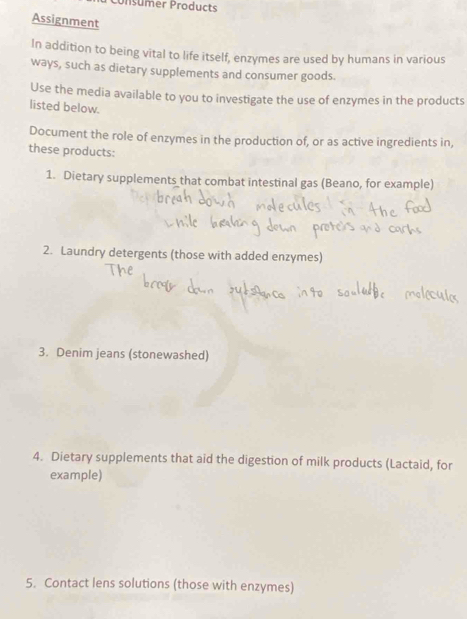 Consumer Products 
Assignment 
In addition to being vital to life itself, enzymes are used by humans in various 
ways, such as dietary supplements and consumer goods. 
Use the media available to you to investigate the use of enzymes in the products 
listed below. 
Document the role of enzymes in the production of, or as active ingredients in, 
these products: 
1. Dietary supplements that combat intestinal gas (Beano, for example) 
2. Laundry detergents (those with added enzymes) 
3. Denim jeans (stonewashed) 
4. Dietary supplements that aid the digestion of milk products (Lactaid, for 
example) 
5. Contact lens solutions (those with enzymes)