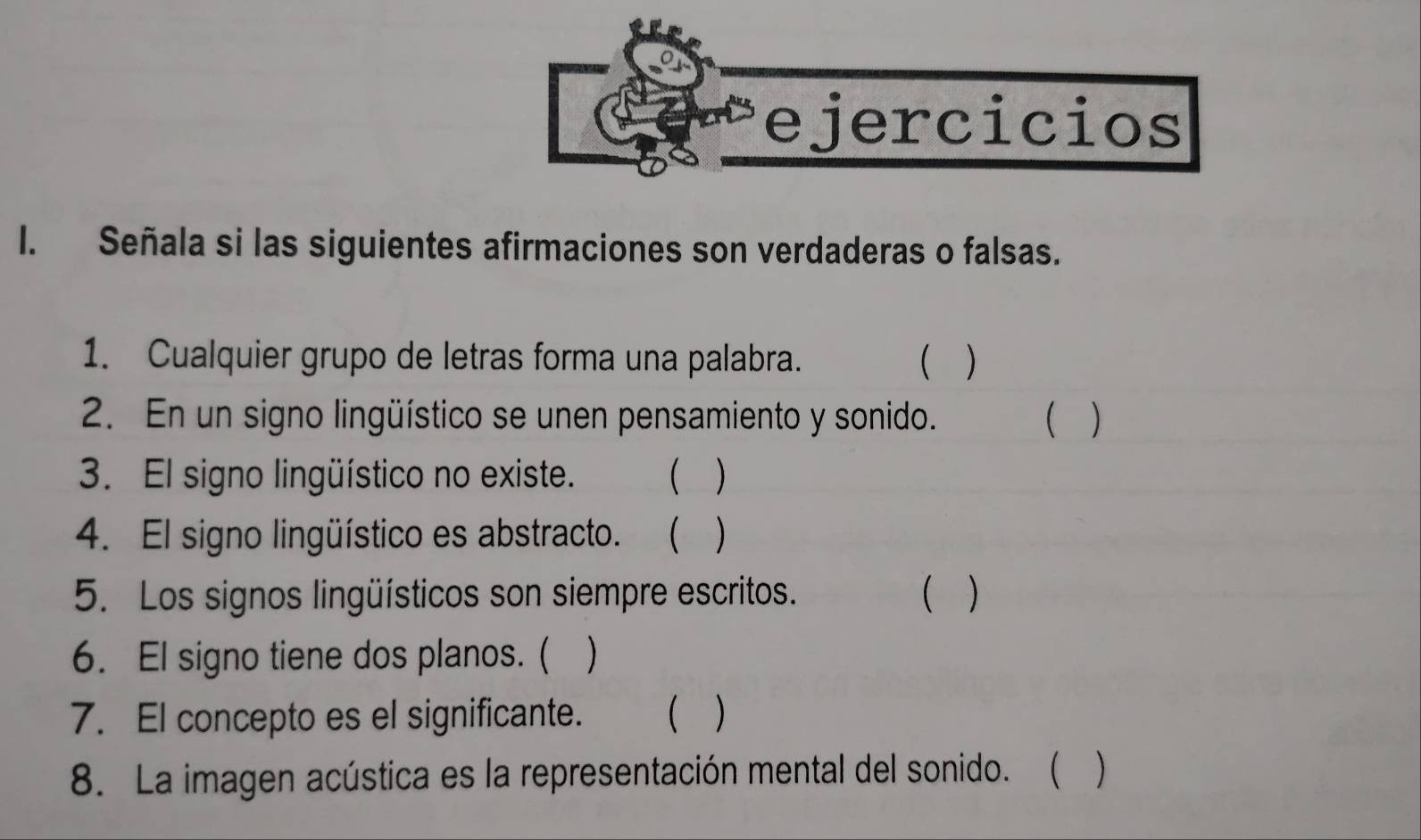 Señala si las siguientes afirmaciones son verdaderas o falsas. 
1. Cualquier grupo de letras forma una palabra.  ) 
2. En un signo lingüístico se unen pensamiento y sonido.  
3. El signo lingüístico no existe.  ) 
4. El signo lingüístico es abstracto. ( 
5. Los signos lingüísticos son siempre escritos.  ) 
6. El signo tiene dos planos. (  
7. El concepto es el significante.  ) 
8. La imagen acústica es la representación mental del sonido. (