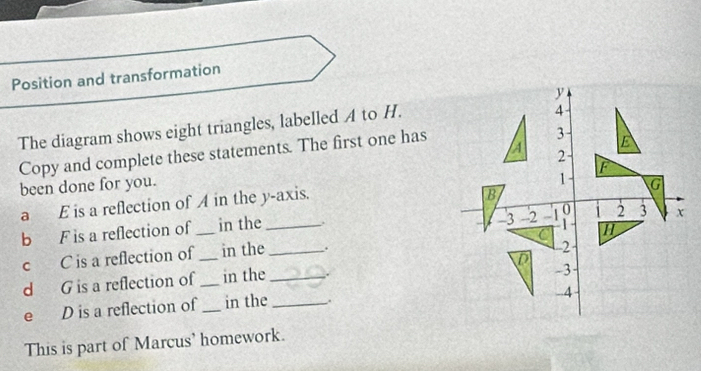 Position and transformation 
The diagram shows eight triangles, labelled A to H. 
Copy and complete these statements. The first one has 
been done for you. 
a E is a reflection of A in the y-axis. 
b F is a reflection of _in the_ 
c C is a reflection of in the _. 
d G is a reflection of_ _in the _. 
e D is a reflection of _in the _ 
This is part of Marcus' homework.